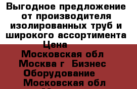 Выгодное предложение от производителя изолированных труб и широкого ассортимента › Цена ­ 100 - Московская обл., Москва г. Бизнес » Оборудование   . Московская обл.,Москва г.